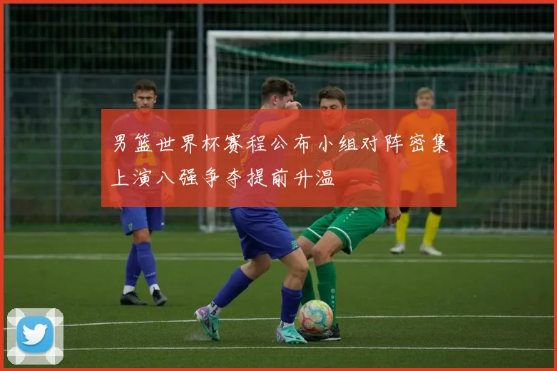 男篮世界杯赛程公布小组对阵密集上演八强争夺提前升温