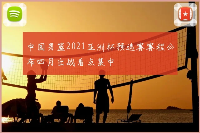中国男篮2021亚洲杯预选赛赛程公布四月出战看点集中