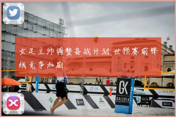 女足主帅调整备战计划 世预赛前锋线竞争加剧