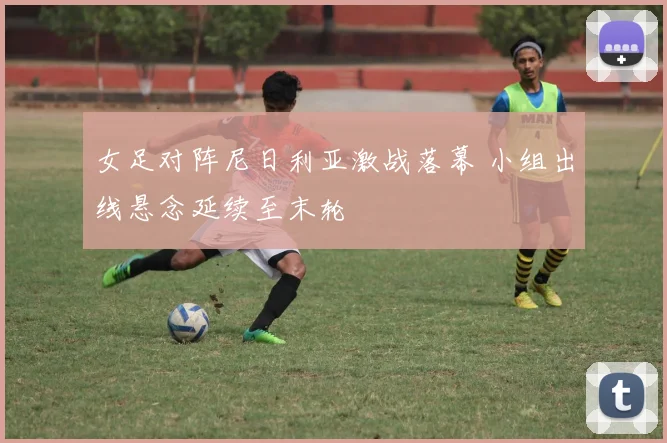 女足对阵尼日利亚激战落幕 小组出线悬念延续至末轮