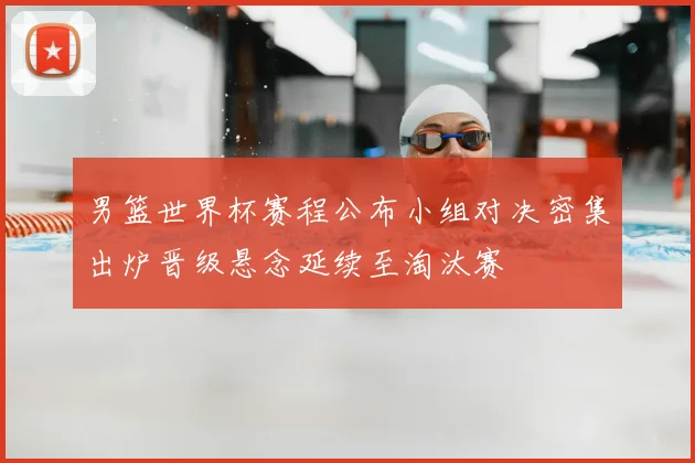 男篮世界杯赛程公布小组对决密集出炉晋级悬念延续至淘汰赛