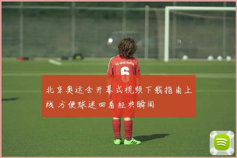 北京奥运会开幕式视频下载指南上线 方便球迷回看经典瞬间