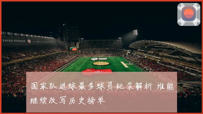 国家队进球最多球员纪录解析 谁能继续改写历史榜单