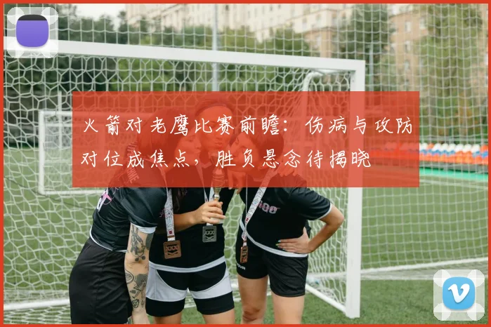火箭对老鹰比赛前瞻：伤病与攻防对位成焦点，胜负悬念待揭晓