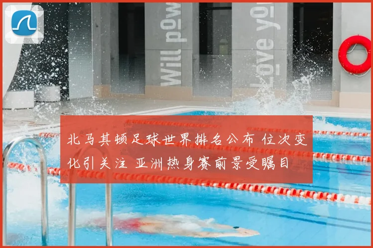 北马其顿足球世界排名公布 位次变化引关注 亚洲热身赛前景受瞩目