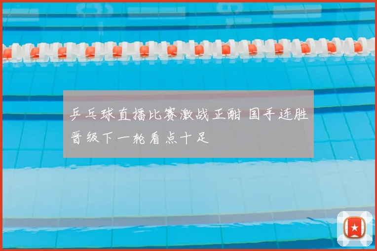 乒乓球直播比赛激战正酣 国手连胜晋级下一轮看点十足
