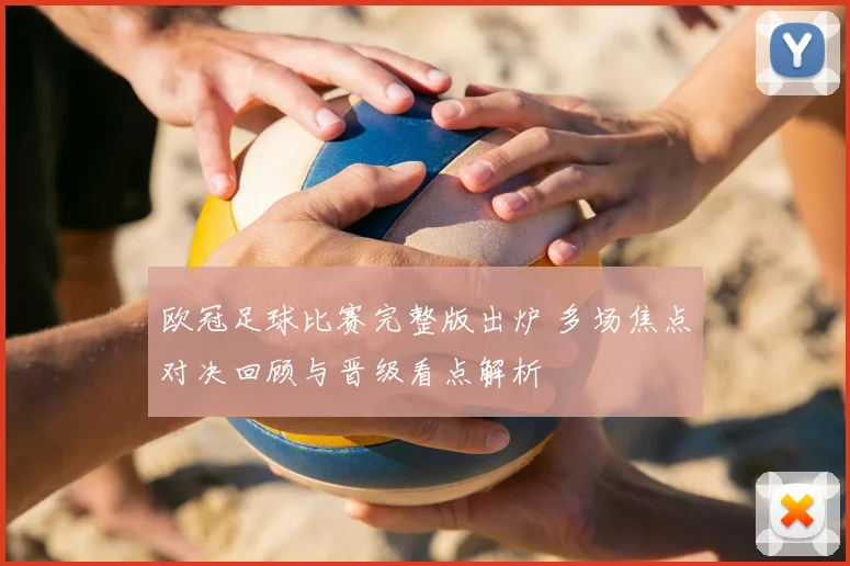 欧冠足球比赛完整版出炉 多场焦点对决回顾与晋级看点解析