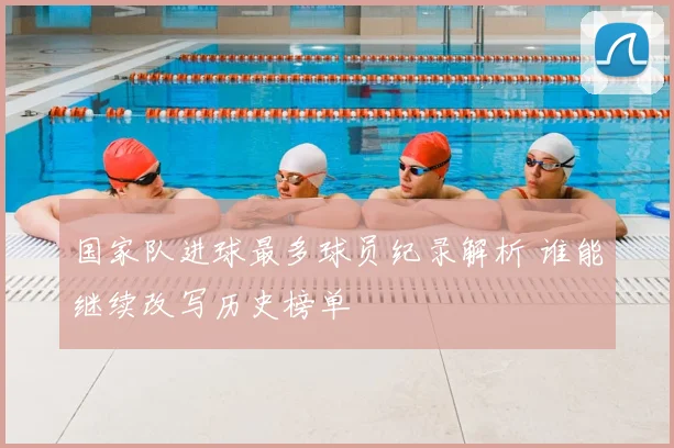 国家队进球最多球员纪录解析 谁能继续改写历史榜单