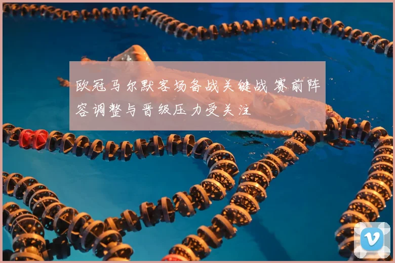 欧冠马尔默客场备战关键战 赛前阵容调整与晋级压力受关注