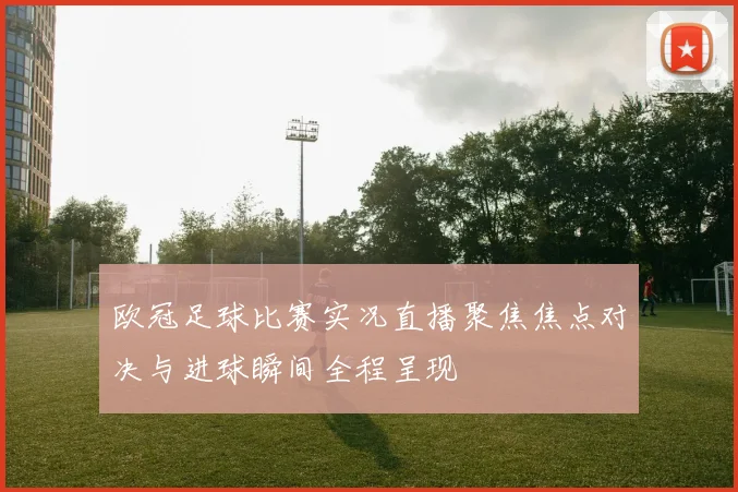 欧冠足球比赛实况直播聚焦焦点对决与进球瞬间全程呈现