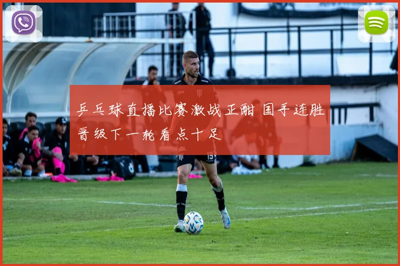 乒乓球直播比赛激战正酣 国手连胜晋级下一轮看点十足