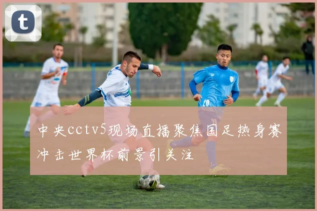 中央cctv5现场直播聚焦国足热身赛冲击世界杯前景引关注