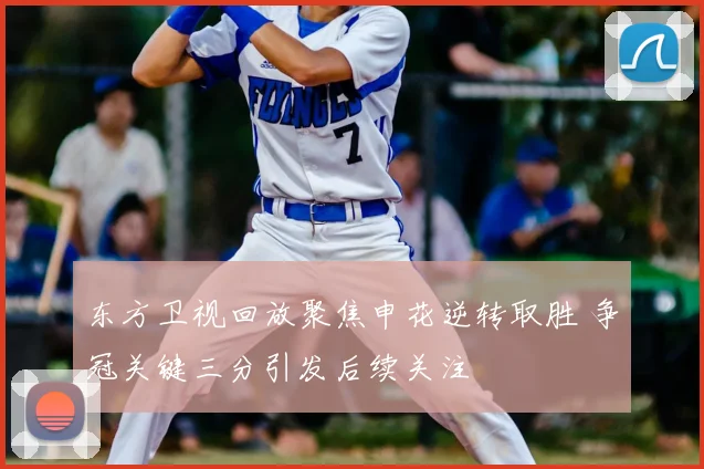 东方卫视回放聚焦申花逆转取胜 争冠关键三分引发后续关注