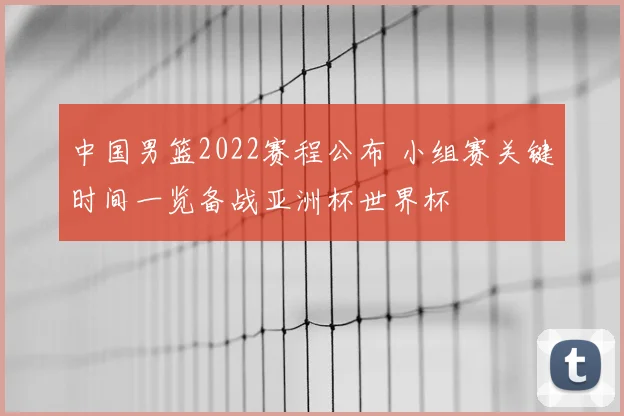 中国男篮2022赛程公布 小组赛关键时间一览备战亚洲杯世界杯