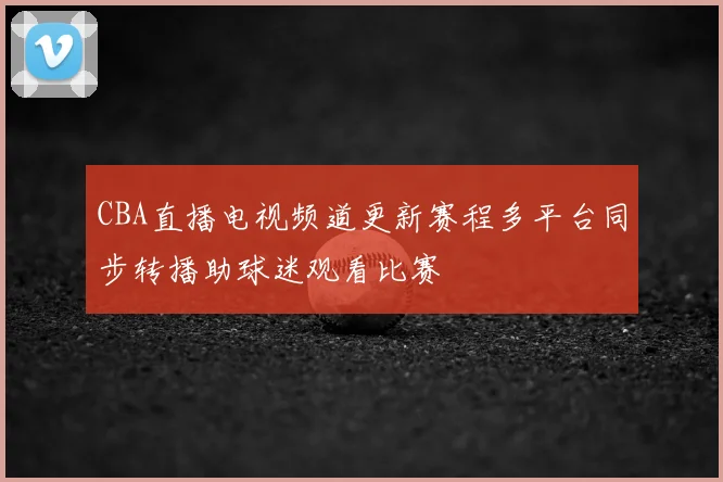 CBA直播电视频道更新赛程多平台同步转播助球迷观看比赛