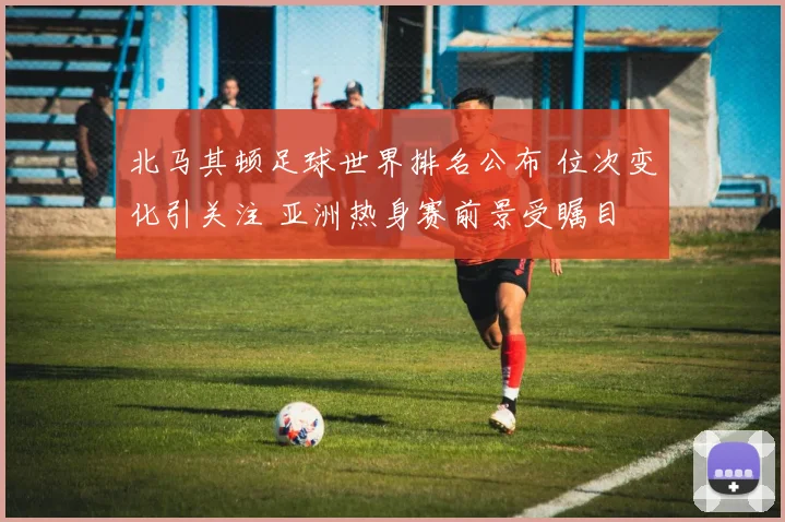 北马其顿足球世界排名公布 位次变化引关注 亚洲热身赛前景受瞩目