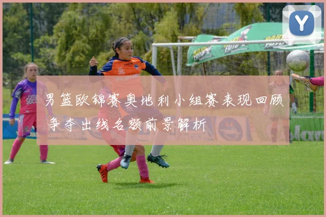 男篮欧锦赛奥地利小组赛表现回顾 争夺出线名额前景解析