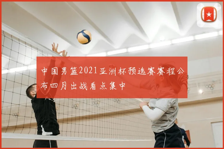 中国男篮2021亚洲杯预选赛赛程公布四月出战看点集中