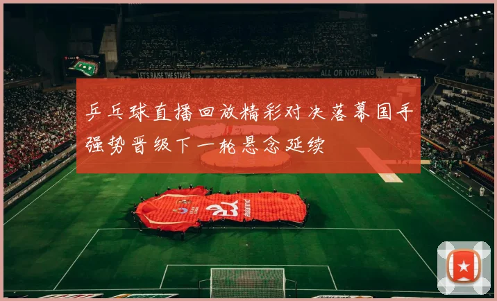 乒乓球直播回放精彩对决落幕国手强势晋级下一轮悬念延续