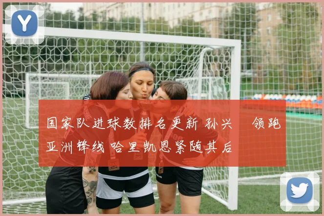国家队进球数排名更新 孙兴慜领跑亚洲锋线 哈里凯恩紧随其后