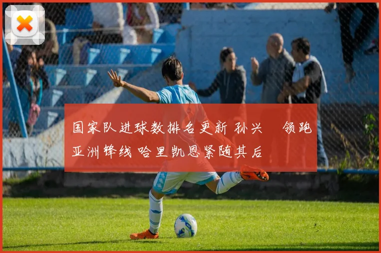 国家队进球数排名更新 孙兴慜领跑亚洲锋线 哈里凯恩紧随其后