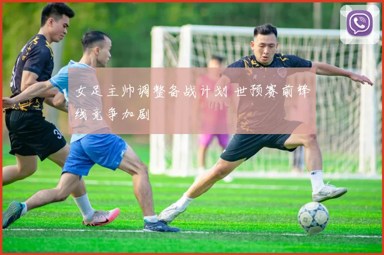 女足主帅调整备战计划 世预赛前锋线竞争加剧