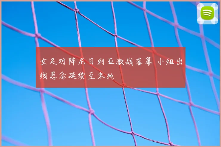 女足对阵尼日利亚激战落幕 小组出线悬念延续至末轮