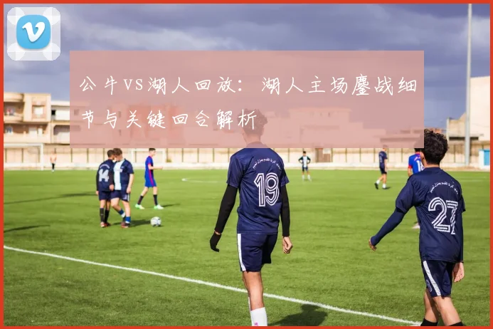 公牛vs湖人回放：湖人主场鏖战细节与关键回合解析