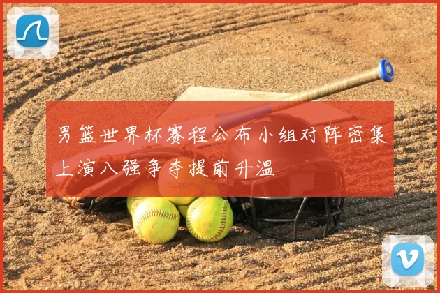 男篮世界杯赛程公布小组对阵密集上演八强争夺提前升温